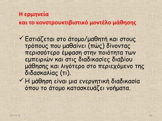27/11/16 40
Η ερμηνεία
και το κονστρουκτιβιστικό μοντέλο μάθησης
Εστιάζεται στο άτομο/μαθητή και στους
τρόπους που μαθαίνει (πώς) δίνοντας
περισσότερο έμφαση στην ποιότητα των
εμπειριών και στις διαδικασίες διαβίου
μάθησης και λιγότερο στο περιεχόμενο της
διδασκαλίας (τι).
Η μάθηση είναι μια ενεργητική διαδικασία
όπου το άτομο κατασκευάζει νοήματα.
 