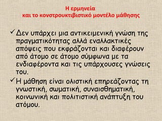 Η ερμηνεία
και το κονστρουκτιβιστικό μοντέλο μάθησης
Δεν υπάρχει μια αντικειμενική γνώση της
πραγματικότητας αλλά εναλλακτικές
απόψεις που εκφράζονται και διαφέρουν
από άτομο σε άτομο σύμφωνα με τα
ενδιαφέροντα και τις υπάρχουσες γνώσεις
του.
Η μάθηση είναι ολιστική επηρεάζοντας τη
γνωστική, σωματική, συναισθηματική,
κοινωνική και πολιτιστική ανάπτυξη του
ατόμου.
 