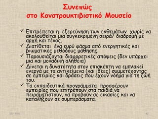 Συνεπώς
στο Κονστρουκτιβιστικό Μουσείο
 Επιτρέπεται η εξερεύνηση των εκθεμάτων χωρίς να
ακολουθείται μια συγκεκριμένη σειρά/ διαδρομή με
αρχή και τέλος.
 Διατίθεται ένα ευρύ φάσμα από ενεργητικές και
βιωματικές μεθόδους μάθησης.
 Παρουσιάζονται διαφορετικές απόψεις (δεν υπάρχει
μια και μοναδική αλήθεια)
 Δίνεται η δυνατότητα στον επισκέπτη να εμπλακεί
ενεργά με τα αντικείμενα (και ιδέες) συμμετέχοντας
σε εμπειρίες και δράσεις που έχουν νόημα για τη ζωή
του.
 Τα εκπαιδευτικά προγράμματα προσφέρουν
εμπειρίες που επιτρέπουν στα παιδιά να
πειραματιστούν, να προβούν σε εικασίες και να
καταλήξουν σε συμπεράσματα.
27/11/16 42
 