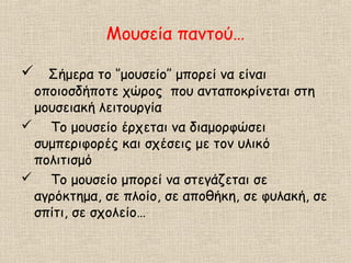 Μουσεία παντού…
 Σήμερα το ‘’μουσείο’’ μπορεί να είναι
οποιοσδήποτε χώρος που ανταποκρίνεται στη
μουσειακή λειτουργία
 Το μουσείο έρχεται να διαμορφώσει
συμπεριφορές και σχέσεις με τον υλικό
πολιτισμό
 Το μουσείο μπορεί να στεγάζεται σε
αγρόκτημα, σε πλοίο, σε αποθήκη, σε φυλακή, σε
σπίτι, σε σχολείο…
 