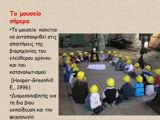 Το μουσείο
σήμερα
•Το μουσείο καλείται
να ανταποκριθεί στις
απαιτήσεις της
βιομηχανίας του
ελεύθερου χρόνου
και του
καταναλωτισμού
(Hooper-Greenhill
E., 1996)
•Διαμεσολαβητής για
τη δια βίου
εκπαίδευση και την
ψυχαγωγία
 