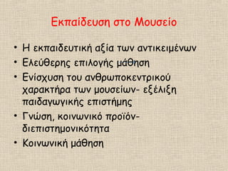 Εκπαίδευση στο Μουσείο
• Η εκπαιδευτική αξία των αντικειμένων
• Ελεύθερης επιλογής μάθηση
• Ενίσχυση του ανθρωποκεντρικού
χαρακτήρα των μουσείων- εξέλιξη
παιδαγωγικής επιστήμης
• Γνώση, κοινωνικό προϊόν-
διεπιστημονικότητα
• Κοινωνική μάθηση
 