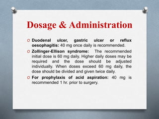 Dosage & Administration
O Duodenal ulcer, gastric ulcer or reflux
oesophagitis: 40 mg once daily is recommended.
O Zollinger-Ellison syndrome: The recommended
initial dose is 60 mg daily. Higher daily doses may be
required and the dose should be adjusted
individually. When doses exceed 60 mg daily, the
dose should be divided and given twice daily.
O For prophylaxis of acid aspiration: 40 mg is
recommended 1 hr. prior to surgery.
 