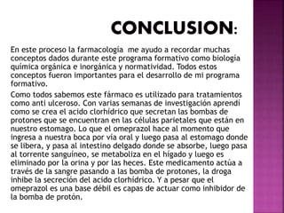 En este proceso la farmacología me ayudo a recordar muchas
conceptos dados durante este programa formativo como biología
química orgánica e inorgánica y normatividad. Todos estos
conceptos fueron importantes para el desarrollo de mi programa
formativo.
Como todos sabemos este fármaco es utilizado para tratamientos
como anti ulceroso. Con varias semanas de investigación aprendí
como se crea el acido clorhídrico que secretan las bombas de
protones que se encuentran en las células parietales que están en
nuestro estomago. Lo que el omeprazol hace al momento que
ingresa a nuestra boca por vía oral y luego pasa al estomago donde
se libera, y pasa al intestino delgado donde se absorbe, luego pasa
al torrente sanguíneo, se metaboliza en el hígado y luego es
eliminado por la orina y por las heces. Este medicamento actúa a
través de la sangre pasando a las bomba de protones, la droga
inhibe la secreción del acido clorhídrico. Y a pesar que el
omeprazol es una base débil es capas de actuar como inhibidor de
la bomba de protón.
 
