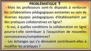 Mais les professeurs sont-ils disposés à renforcer
les collaborations pédagogiques existantes au sein de
diverses équipes pédagogiques d’établissement par
des pratiques collaboratives en ligne?
Si oui, à quelles conditions la collaboration en ligne
pourra-t-elle contribuer à l’acquisition de nouvelles
connaissances/compétences?
Les échanges qui s’y déroulent contribuent-elles à
modifier les pratiques ?
PROBLÉMATIQUE
 