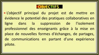 L’objectif principal du projet est de mettre en
évidence le potentiel des pratiques collaboratives en
ligne dans la suppression de l'isolement
professionnel des enseignants grâce à la mise en
place de nouvelles formes d'échanges, de partages,
de communications en partant d’une expérience
pilote.
OBJECTIFS
 