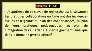 L’hypothèse de ce travail de recherche est la suivante :
Les pratiques collaboratives en ligne ont des incidences
sur les enseignants au plan des connaissances, au plan
de leurs pratiques pédagogiques, au plan de
l’intégration des TICs dans leur enseignement, ainsi que
dans le domaine psycho-affectif.
HYPOTHESE
 
