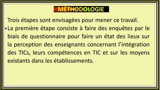 Trois étapes sont envisagées pour mener ce travail.
La première étape consiste à faire des enquêtes par le
biais de questionnaire pour faire un état des lieux sur
la perception des enseignants concernant l’intégration
des TICs, leurs compétences en TIC et sur les moyens
existants dans les établissements.
MÉTHODOLOGIE
 