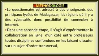 Le questionnaire est adressé à des enseignants des
principaux lycées de Madagascar, les régions où il y a
des cybercafés donc possibilité de connexion à
Internet.
Dans une seconde étape, il s'agit d'expérimenter la
collaboration en ligne, d’un côté entre professeurs
toutes disciplines confondues en les faisant discuter
sur un sujet d’ordre transversal,
MÉTHODOLOGIE
 