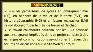 Puis les professeurs de lycées en physique-chimie
(PC), en sciences de la vie et de la terre (SVT), en
histoire géographie (HG) et en lettres malgaches (LM)
se collaboreront par le biais de forum et de chat.
Le travail collaboratif soutenu par les TICs proposé
aux enseignants impliqués dans ce projet consiste à des
échanges et communications asynchrones à travers des
forums de discussions sur le site Web du projet.
MÉTHODOLOGIE
 