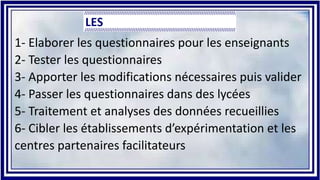 1- Elaborer les questionnaires pour les enseignants
2- Tester les questionnaires
3- Apporter les modifications nécessaires puis valider
4- Passer les questionnaires dans des lycées
5- Traitement et analyses des données recueillies
6- Cibler les établissements d’expérimentation et les
centres partenaires facilitateurs
 