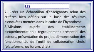 7- Créer un échantillon d’enseignants selon des
critères bien définis sur la base des résultats
d’enquêtes menées dans le cadre de l’hypothèse
8-Missions auprès des établissements
d’expérimentation : regroupement présentiel des
acteurs, présentation du projet, démonstration des
fonctionnalités de l’outil de collaboration choisi
(plateforme, ou forum, chat)
 