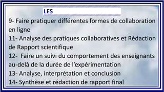 9- Faire pratiquer différentes formes de collaboration
en ligne
11- Analyse des pratiques collaboratives et Rédaction
de Rapport scientifique
12- Faire un suivi du comportement des enseignants
au-delà de la durée de l’expérimentation
13- Analyse, interprétation et conclusion
14- Synthèse et rédaction de rapport final
 