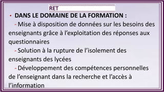 DANS LE DOMAINE DE LA FORMATION :
Mise à disposition de données sur les besoins des
enseignants grâce à l’exploitation des réponses aux
questionnaires
Solution à la rupture de l’isolement des
enseignants des lycées
Développement des compétences personnelles
de l’enseignant dans la recherche et l’accès à
l’information
 