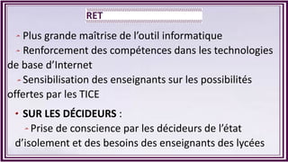 Plus grande maîtrise de l’outil informatique
Renforcement des compétences dans les technologies
de base d’Internet
Sensibilisation des enseignants sur les possibilités
offertes par les TICE
SUR LES DÉCIDEURS :
Prise de conscience par les décideurs de l’état
d’isolement et des besoins des enseignants des lycées
 