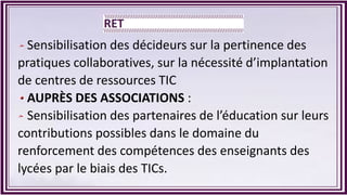 Sensibilisation des décideurs sur la pertinence des
pratiques collaboratives, sur la nécessité d’implantation
de centres de ressources TIC
AUPRÈS DES ASSOCIATIONS :
Sensibilisation des partenaires de l’éducation sur leurs
contributions possibles dans le domaine du
renforcement des compétences des enseignants des
lycées par le biais des TICs.
 