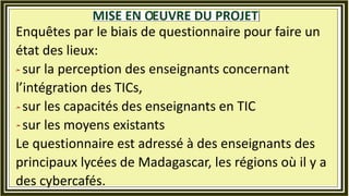 Enquêtes par le biais de questionnaire pour faire un
état des lieux:
sur la perception des enseignants concernant
l’intégration des TICs,
sur les capacités des enseignants en TIC
sur les moyens existants
Le questionnaire est adressé à des enseignants des
principaux lycées de Madagascar, les régions où il y a
des cybercafés.
 