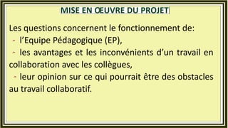 Les questions concernent le fonctionnement de:
l’Equipe Pédagogique (EP),
les avantages et les inconvénients d’un travail en
collaboration avec les collègues,
leur opinion sur ce qui pourrait être des obstacles
au travail collaboratif.
 