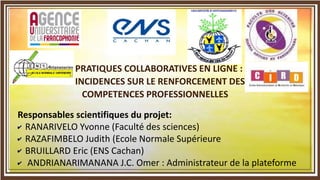 PRATIQUES COLLABORATIVES EN LIGNE :
INCIDENCES SUR LE RENFORCEMENT DES
COMPETENCES PROFESSIONNELLES
Responsables scientifiques du projet:
- RANARIVELO Yvonne (Faculté des sciences)
- RAZAFIMBELO Judith (Ecole Normale Supérieure
- BRUILLARD Eric (ENS Cachan)
- ANDRIANARIMANANA J.C. Omer : Administrateur de la plateforme
 