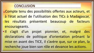 CONCLUSION GENERALE ET PERSPECTIVES
Compte tenu des possibilités offertes aux acteurs, et
à l’état actuel de l’utilisation des TICs à Madagascar,
les résultats présentent beaucoup de facteurs
encourageants.
Il s’agit d’un projet pionnier, et, malgré des
déclarations de politique d’orientation prônant la
mise en avant des TICE, il s’avère que, sur ce plan, la
recherche joue bien son rôle et devance les actions.
 