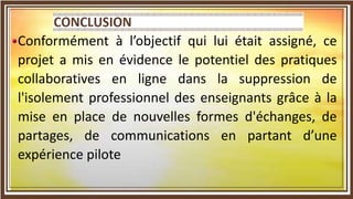Conformément à l’objectif qui lui était assigné, ce
projet a mis en évidence le potentiel des pratiques
collaboratives en ligne dans la suppression de
l'isolement professionnel des enseignants grâce à la
mise en place de nouvelles formes d'échanges, de
partages, de communications en partant d’une
expérience pilote
 