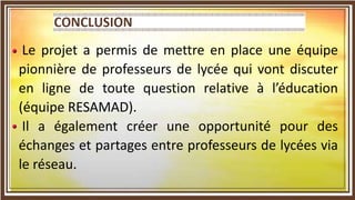 Le projet a permis de mettre en place une équipe
pionnière de professeurs de lycée qui vont discuter
en ligne de toute question relative à l’éducation
(équipe RESAMAD).
Il a également créer une opportunité pour des
échanges et partages entre professeurs de lycées via
le réseau.
 