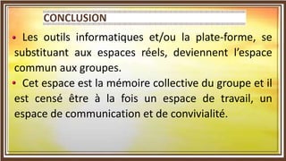 Les outils informatiques et/ou la plate-forme, se
substituant aux espaces réels, deviennent l’espace
commun aux groupes.
Cet espace est la mémoire collective du groupe et il
est censé être à la fois un espace de travail, un
espace de communication et de convivialité.
 