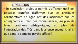En conclusion projet a permis d’affirmer qu’il est
possible toutefois d’affirmer que les pratiques
collaboratives en ligne ont des incidences sur les
enseignants au plan des connaissances, au plan de
leurs pratiques pédagogiques, au plan de
l’intégration des TICs dans leur enseignement, ainsi
que dans le domaine psycho-affectif.
 