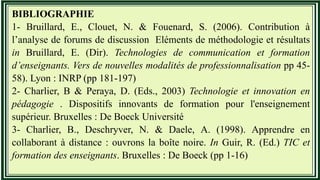 BIBLIOGRAPHIE
1- Bruillard, E., Clouet, N. & Fouenard, S. (2006). Contribution à
l’analyse de forums de discussion Eléments de méthodologie et résultats
in Bruillard, E. (Dir). Technologies de communication et formation
d’enseignants. Vers de nouvelles modalités de professionnalisation pp 45-
58). Lyon : INRP (pp 181-197)
2- Charlier, B & Peraya, D. (Eds., 2003) Technologie et innovation en
pédagogie . Dispositifs innovants de formation pour l'enseignement
supérieur. Bruxelles : De Boeck Université
3- Charlier, B., Deschryver, N. & Daele, A. (1998). Apprendre en
collaborant à distance : ouvrons la boîte noire. In Guir, R. (Ed.) TIC et
formation des enseignants. Bruxelles : De Boeck (pp 1-16)
 