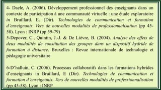 4- Daele, A. (2006). Développement professionnel des enseignants dans un
contexte de participation à une communauté virtuelle : une étude exploratoire
in Bruillard. E. (Dir). Technologies de communication et formation
d’enseignants. Vers de nouvelles modalités de professionnalisation (pp 45-
58). Lyon : INRP (pp 59-79)
5-Depover, C., Quintin, J.-J. & De Lièvre, B. (2004). Analyse des effets de
deux modalités de constitution des groupes dans un dispositif hydride de
formation à distance. Bruxelles : Revue internationale de technologie et
pédagogie universitaire
6-D’halluin, C. (2006). Processus collaboratifs dans les formations hybrides
d’enseignants in Bruillard, E (Dir). Technologies de communication et
formation d’enseignants. Vers de nouvelles modalités de professionnalisation
(pp 45-58). Lyon : INRP
 