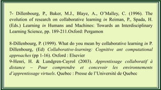 7- Dillenbourg, P., Baker, M.J., Blaye, A., O’Malley, C. (1996). The
evolution of research on collaborative learning in Reiman, P., Spada, H.
(Eds.) Learning in Humans and Machines: Towards an Interdisciplinary
Learning Science, pp. 189-211.Oxford: Pergamon
8-Dillenbourg, P. (1999). What do you mean by collaborative learning in P.
Dillenbourg, (Ed) Collaborative-learning: Cognitive ant computational
approaches (pp 1-16). Oxford : Elsevier
9-Henri, H. & Lundgren-Cayrol (2003). Apprentissage collaboratif à
distance – Pour comprendre et concevoir les environnements
d’apprentissage virtuels. Quebec : Presse de l’Université de Quebec
 