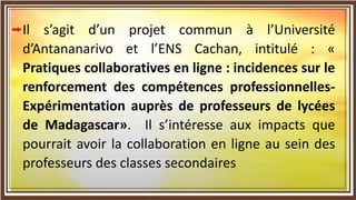Il s’agit d’un projet commun à l’Université
d’Antananarivo et l’ENS Cachan, intitulé : «
Pratiques collaboratives en ligne : incidences sur le
renforcement des compétences professionnelles-
Expérimentation auprès de professeurs de lycées
de Madagascar». Il s’intéresse aux impacts que
pourrait avoir la collaboration en ligne au sein des
professeurs des classes secondaires
 
