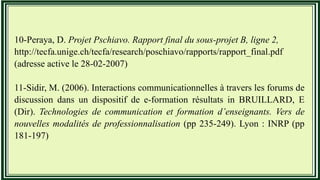 10-Peraya, D. Projet Pschiavo. Rapport final du sous-projet B, ligne 2,
http://tecfa.unige.ch/tecfa/research/poschiavo/rapports/rapport_final.pdf
(adresse active le 28-02-2007)
11-Sidir, M. (2006). Interactions communicationnelles à travers les forums de
discussion dans un dispositif de e-formation résultats in BRUILLARD, E
(Dir). Technologies de communication et formation d’enseignants. Vers de
nouvelles modalités de professionnalisation (pp 235-249). Lyon : INRP (pp
181-197)
 