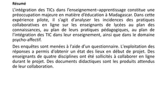 Résumé
L’intégration des TICs dans l’enseignement–apprentissage constitue une
préoccupation majeure en matière d’éducation à Madagascar. Dans cette
expérience pilote, il s'agit d'analyser les incidences des pratiques
collaboratives en ligne sur les enseignants de lycées au plan des
connaissances, au plan de leurs pratiques pédagogiques, au plan de
l’intégration des TIC dans leur enseignement, ainsi que dans le domaine
psycho-affectif.
Des enquêtes sont menées à l'aide d’un questionnaire. L'exploitation des
réponses a permis d'obtenir un état des lieux en début de projet. Des
enseignants de quatre disciplines ont été sollicités à collaborer en ligne
durant le projet. Des documents didactiques sont les produits attendus
de leur collaboration.
 