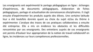 Les enseignants ont expérimenté le partage pédagogique en ligne : échanges
d’expériences, de documents pédagogiques, élaboration de fiches
pédagogiques, partage et actualisation de connaissances disciplinaires. Il s’agit
ensuite d’expérimenter les produits auprès des élèves. Une certaine latitude
leur a été toutefois donnée quant au choix du sujet et/ou du thème à
expérimenter. L'analyse des traces de ces pratiques collaboratives a ensuite
été entreprise. Elle a mis en évidence les obstacles et les difficultés
rencontrées par ces enseignants. Des entretiens auprès de ces enseignants
ont permis d’évaluer leur appropriation de la notion de travail collaboratif en
ligne, les incidences sur leurs compétences professionnelles.
 