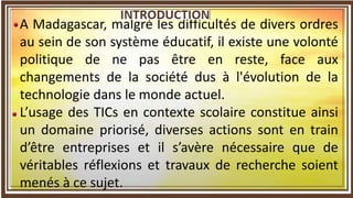 A Madagascar, malgré les difficultés de divers ordres
au sein de son système éducatif, il existe une volonté
politique de ne pas être en reste, face aux
changements de la société dus à l'évolution de la
technologie dans le monde actuel.
L’usage des TICs en contexte scolaire constitue ainsi
un domaine priorisé, diverses actions sont en train
d’être entreprises et il s’avère nécessaire que de
véritables réflexions et travaux de recherche soient
menés à ce sujet.
 