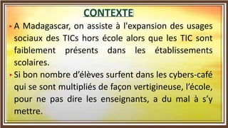 A Madagascar, on assiste à l'expansion des usages
sociaux des TICs hors école alors que les TIC sont
faiblement présents dans les établissements
scolaires.
Si bon nombre d’élèves surfent dans les cybers-café
qui se sont multipliés de façon vertigineuse, l’école,
pour ne pas dire les enseignants, a du mal à s’y
mettre.
 