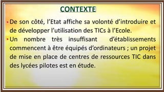 De son côté, l’Etat affiche sa volonté d’introduire et
de développer l’utilisation des TICs à l’Ecole.
Un nombre très insuffisant d’établissements
commencent à être équipés d’ordinateurs ; un projet
de mise en place de centres de ressources TIC dans
des lycées pilotes est en étude.
 