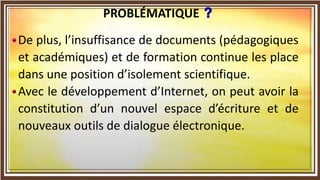 De plus, l’insuffisance de documents (pédagogiques
et académiques) et de formation continue les place
dans une position d’isolement scientifique.
Avec le développement d’Internet, on peut avoir la
constitution d’un nouvel espace d’écriture et de
nouveaux outils de dialogue électronique.
PROBLÉMATIQUE
 