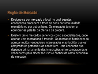 • Designa-se por mercado o local no qual agentes
  económicos procedem à troca de bens por uma unidade
  monetária ou por outros bens. Os mercados tendem a
  equilibrar-se pela lei da oferta e da procura.
• Existem tanto mercados genéricos como especializados, onde
  apenas uma mercadoria é trocada. Os mercados funcionam ao
  agrupar muitos vendedores interessados e ao facilitar que os
  compradores potenciais os encontrem. Uma economia que
  depende primariamente das interacções entre compradores e
  vendedores para alocar recursos é conhecida como economia
  de mercado.
 