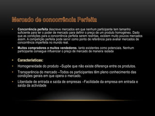 •   Concorrência perfeita descreve mercados em que nenhum participante tem tamanho
    suficiente para ter o poder de mercado para definir o preço de um produto homogéneo. Dado
    que as condições para a concorrência perfeita serem restritas, existem muito poucos mercados
    assim. A competição perfeita pode servir como ponto de referência para avaliar mercados de
    concorrência imperfeita no mundo real.
•   Muitos compradores e muitos vendedores, tanto existentes como potenciais. Nenhum
    participante consegue influenciar o preço de mercado de maneira isolada



•   Homogeneidade do produto –Supõe que não existe diferença entre os produtos.
•   Transparência do mercado –Todos os participantes têm pleno conhecimento das
    condições gerais em que opera o mercado.
•   Liberdade de entrada e saída de empresas –Facilidade da empresa em entrada e
    saída da actividade
 