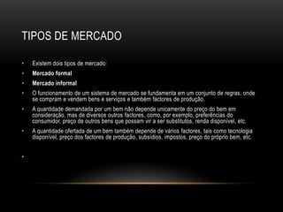TIPOS DE MERCADO

•   Existem dois tipos de mercado:
•   Mercado formal
•   Mercado informal
•   O funcionamento de um sistema de mercado se fundamenta em um conjunto de regras, onde
    se compram e vendem bens e serviços e também factores de produção.
•   A quantidade demandada por um bem não depende unicamente do preço do bem em
    consideração, mas de diversos outros factores, como, por exemplo, preferências do
    consumidor, preço de outros bens que possam vir a ser substitutos, renda disponível, etc.
•   A quantidade ofertada de um bem também depende de vários factores, tais como tecnologia
    disponível, preço dos factores de produção, subsídios, impostos, preço do próprio bem, etc.


•
 