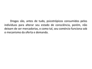 Drogas são, antes de tudo, psicotrópicos consumidos pelos 
indivíduos para alterar seu estado de consciência, porém, não 
deixam de ser mercadorias, e como tal, seu comércio funciona sob 
o mecanismo da oferta e demanda. 
 
