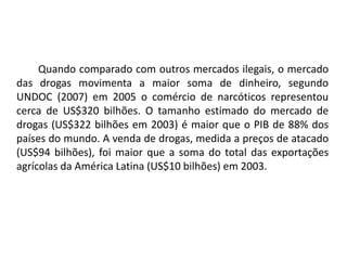 Quando comparado com outros mercados ilegais, o mercado 
das drogas movimenta a maior soma de dinheiro, segundo 
UNDOC (2007) em 2005 o comércio de narcóticos representou 
cerca de US$320 bilhões. O tamanho estimado do mercado de 
drogas (US$322 bilhões em 2003) é maior que o PIB de 88% dos 
países do mundo. A venda de drogas, medida a preços de atacado 
(US$94 bilhões), foi maior que a soma do total das exportações 
agrícolas da América Latina (US$10 bilhões) em 2003. 
 