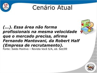 Cenário Atual(...). Essa área não forma profissionais na mesma velocidade que o mercado precisa, afirma Fernando Mantovani, da Robert Half (Empresa de recrutamento).Fonte: Saldo Positivo – Revista Você S/A, ed. Set/09