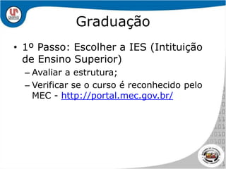 Graduação1º Passo: Escolher a IES (Intituição de Ensino Superior)Avaliar a estrutura;Verificar se o curso é reconhecido pelo MEC - http://portal.mec.gov.br/