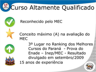 Reconhecido pelo MECConceito máximo (A) na avaliação do MEC3º Lugar no Ranking dos Melhores Cursos do Paraná  - Prova do Enade – Inep/MEC - Resultado divulgado em setembro/200915 anos de experiênciaCurso Altamente Qualificado