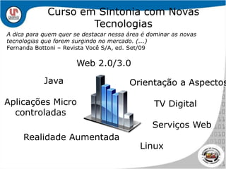 Curso em Sintonia com Novas TecnologiasA dica para quem quer se destacar nessa área é dominar as novas tecnologias que forem surgindo no mercado. (...)Fernanda Bottoni – Revista Você S/A, ed. Set/09Web 2.0/3.0JavaOrientação a AspectosAplicações Micro controladasTV DigitalServiços WebRealidade AumentadaLinux