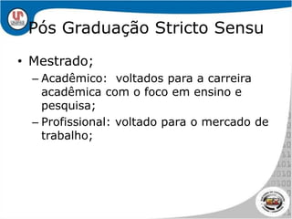 Pós Graduação Stricto SensuMestrado;Acadêmico:  voltados para a carreira acadêmica com o foco em ensino e pesquisa;Profissional: voltado para o mercado de trabalho;