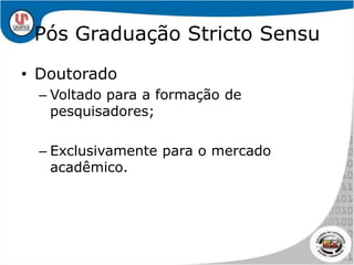 Pós Graduação Stricto SensuDoutoradoVoltado para a formação de pesquisadores;Exclusivamente para o mercado acadêmico.